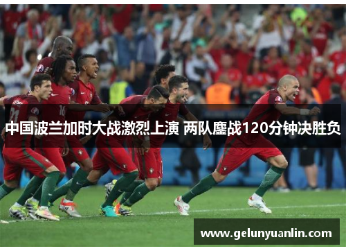 中国波兰加时大战激烈上演 两队鏖战120分钟决胜负