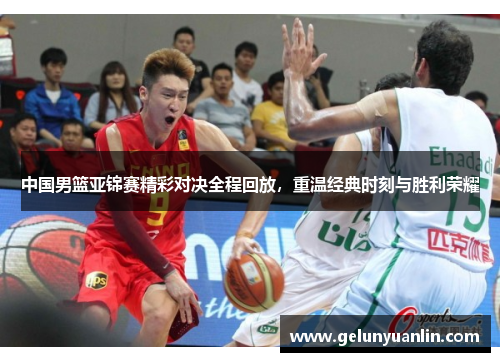 中国男篮亚锦赛精彩对决全程回放，重温经典时刻与胜利荣耀