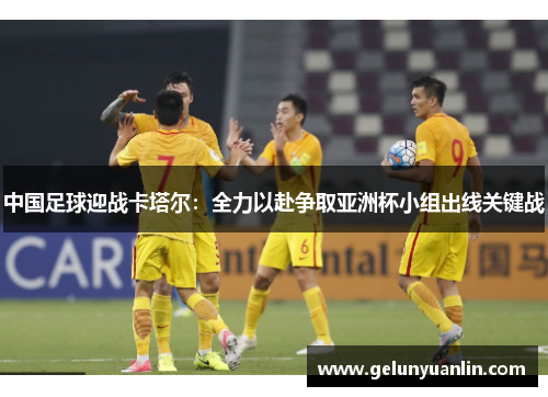中国足球迎战卡塔尔：全力以赴争取亚洲杯小组出线关键战