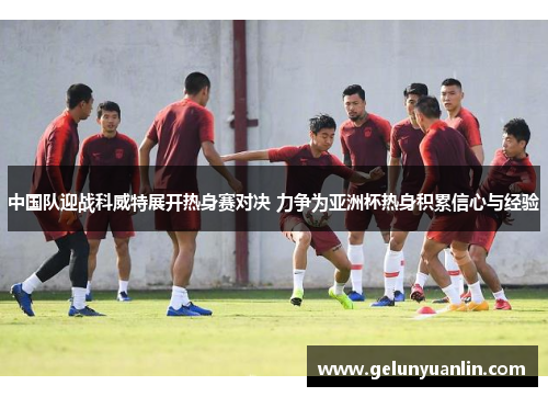 中国队迎战科威特展开热身赛对决 力争为亚洲杯热身积累信心与经验