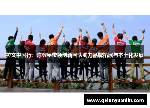 拉文中国行：陈登星带领创新团队助力品牌拓展与本土化发展
