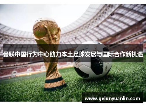 曼联中国行为中心助力本土足球发展与国际合作新机遇