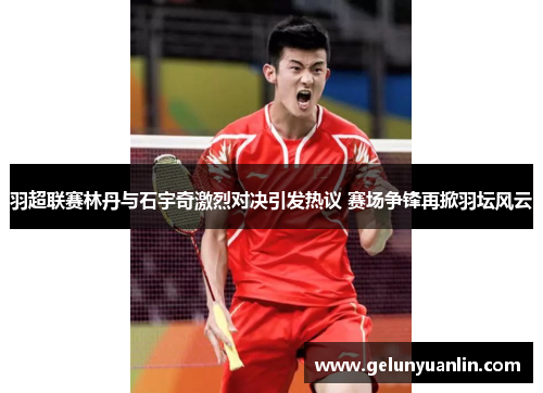 羽超联赛林丹与石宇奇激烈对决引发热议 赛场争锋再掀羽坛风云
